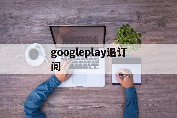 googleplay退订阅(googleplay如何退出登录)